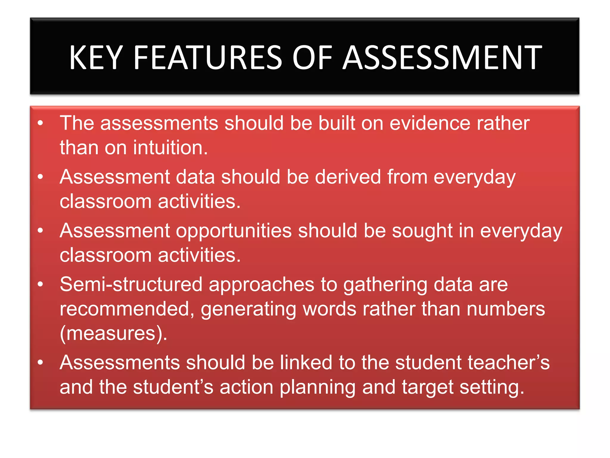 KEY FEATURES OF ASSESSMENT
• The assessments should be built on evidence rather
than on intuition.
• Assessment data should be derived from everyday
classroom activities.
• Assessment opportunities should be sought in everyday
classroom activities.
• Semi-structured approaches to gathering data are
recommended, generating words rather than numbers
(measures).
• Assessments should be linked to the student teacher’s
and the student’s action planning and target setting.

 