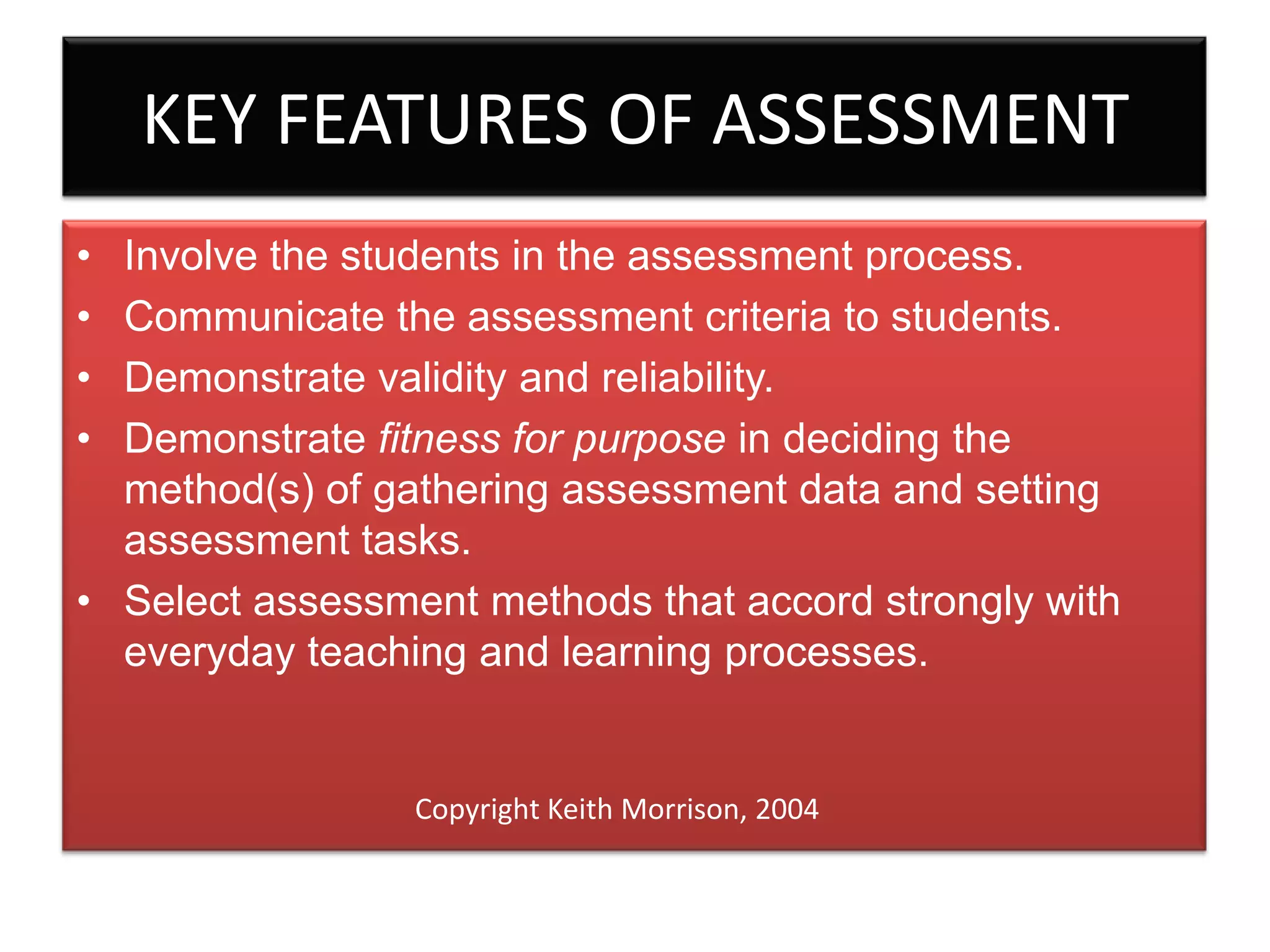 KEY FEATURES OF ASSESSMENT
•
•
•
•

Involve the students in the assessment process.
Communicate the assessment criteria to students.
Demonstrate validity and reliability.
Demonstrate fitness for purpose in deciding the
method(s) of gathering assessment data and setting
assessment tasks.
• Select assessment methods that accord strongly with
everyday teaching and learning processes.

Copyright Keith Morrison, 2004

 