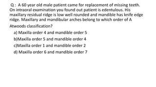 Q : A 60 year old male patient came for replacement of missing teeth.
On intraoral examination you found out patient is edentulous. His
maxillary residual ridge is low well rounded and mandible has knife edge
ridge. Maxillary and mandibular arches belong to which order of A
Atwoods classification?
a) Maxilla order 4 and mandible order 5
b)Maxilla order 5 and mandible order 4
c)Maxilla order 1 and mandible order 2
d) Maxilla order 6 and mandible order 7
 
