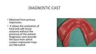 DIAGNOSTIC CAST
• Obtained from primary
impression.
• It allows the evaluation of
hard and soft tissue
anatomy without the
presence of the patient.
Diagnostic casts provide
the base from which
custom impression trays
are fabricated.
 