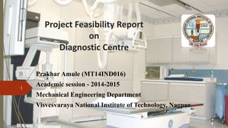 Project Feasibility Report
on
Diagnostic Centre
Prakhar Amule (MT14IND016)
Academic session - 2014-2015
Mechanical Engineering Department
Visvesvaraya National Institute of Technology, Nagpur
1
 
