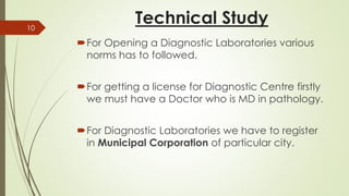 Technical Study
For Opening a Diagnostic Laboratories various
norms has to followed.
For getting a license for Diagnostic Centre firstly
we must have a Doctor who is MD in pathology.
For Diagnostic Laboratories we have to register
in Municipal Corporation of particular city.
10
 