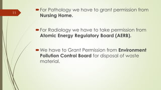 For Pathology we have to grant permission from
Nursing Home.
For Radiology we have to take permission from
Atomic Energy Regulatory Board (AERB).
We have to Grant Permission from Environment
Pollution Control Board for disposal of waste
material.
11
 