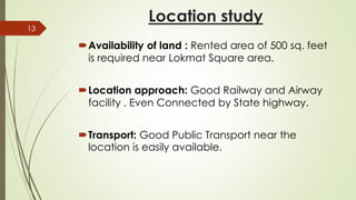 Location study
Availability of land : Rented area of 500 sq. feet
is required near Lokmat Square area.
Location approach: Good Railway and Airway
facility . Even Connected by State highway.
Transport: Good Public Transport near the
location is easily available.
13
 