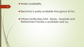 Water availability
Electricity is easily available throughout 24 hrs.
Others facility likes ATM , Banks , Hospitals and
Refreshment Facility is available near by.
14
 