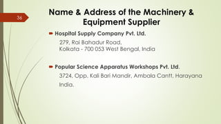 Name & Address of the Machinery &
Equipment Supplier
 Hospital Supply Company Pvt. Ltd.
279, Rai Bahadur Road,
Kolkata - 700 053 West Bengal, India
 Popular Science Apparatus Workshops Pvt. Ltd.
3724, Opp. Kali Bari Mandir, Ambala Cantt, Harayana
India.
36
 