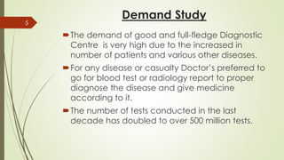 Demand Study
The demand of good and full-fledge Diagnostic
Centre is very high due to the increased in
number of patients and various other diseases.
For any disease or casualty Doctor’s preferred to
go for blood test or radiology report to proper
diagnose the disease and give medicine
according to it.
The number of tests conducted in the last
decade has doubled to over 500 million tests.
5
 