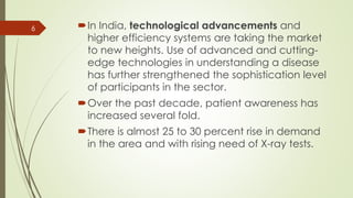 In India, technological advancements and
higher efficiency systems are taking the market
to new heights. Use of advanced and cutting-
edge technologies in understanding a disease
has further strengthened the sophistication level
of participants in the sector.
Over the past decade, patient awareness has
increased several fold.
There is almost 25 to 30 percent rise in demand
in the area and with rising need of X-ray tests.
6
 