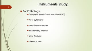 Instruments Study
For Pathology :
Complete Blood Count machine (CBC)
Flow Cytometer
Hematology Analyzer
Biochemistry Analyzer
Urine Analyzer
mixer cyclone
7
 