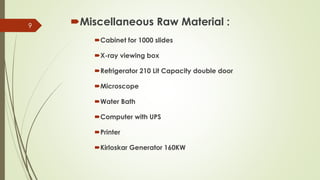 Miscellaneous Raw Material :
Cabinet for 1000 slides
X-ray viewing box
Refrigerator 210 Lit Capacity double door
Microscope
Water Bath
Computer with UPS
Printer
Kirloskar Generator 160KW
9
 