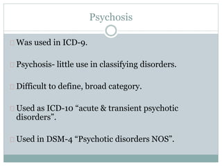 Psychosis
Was used in ICD-9.
Psychosis- little use in classifying disorders.
Difficult to define, broad category.
Used as ICD-10 “acute & transient psychotic
disorders”.
Used in DSM-4 “Psychotic disorders NOS”.
 