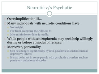 Neurotic v/s Psychotic
Oversimplification!!!...
Many individuals with neurotic conditions have
 No insight,
 Far from accepting their illness &
 May minimise or deny it totally.
While people with schizophrenia may seek help willingly
during or before episodes of relapse.
Moreover, personality
 Can be changed significantly by non-psychotic disorders such as
depressive illness,
 It may be intact in some people with psychotic disorders such as
persistent delusional disorder.
 