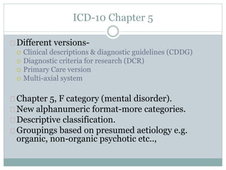 ICD-10 Chapter 5
Different versions-
 Clinical descriptions & diagnostic guidelines (CDDG)
 Diagnostic criteria for research (DCR)
 Primary Care version
 Multi-axial system
Chapter 5, F category (mental disorder).
New alphanumeric format-more categories.
Descriptive classification.
Groupings based on presumed aetiology e.g.
organic, non-organic psychotic etc..,
 