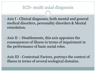 ICD- multi axial diagnosis
Axis I - Clinical diagnoses, both mental and general
medical disorders, personality disorders & Mental
retardation.
Axis II – Disablements, this axis appraises the
consequences of illness in terms of impairment in
the performance of basic social roles.
Axis III - Contextual Factors, portrays the context of
illness in terms of several ecological domains.
 