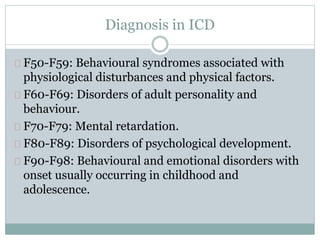 Diagnosis in ICD
F50-F59: Behavioural syndromes associated with
physiological disturbances and physical factors.
F60-F69: Disorders of adult personality and
behaviour.
F70-F79: Mental retardation.
F80-F89: Disorders of psychological development.
F90-F98: Behavioural and emotional disorders with
onset usually occurring in childhood and
adolescence.
 