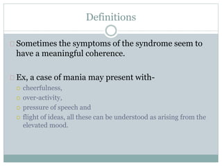 Definitions
Sometimes the symptoms of the syndrome seem to
have a meaningful coherence.
Ex, a case of mania may present with-
 cheerfulness,
 over-activity,
 pressure of speech and
 flight of ideas, all these can be understood as arising from the
elevated mood.
 
