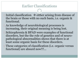 Earlier Classifications
Initial classification  either arising from disease of
the brain or those with no such basis, i.e. organic &
functional.
As knowledge of neurobiological processes is
increasing, their original meaning is being lost.
Schizophrenia & BPAD were examples of functional
disorders, but the the role of genetics and of neuro-
pathological abnormalities shows that there is at
least some organic basis for these disorders.
These categories of classification (i.e. organic versus
functional) are absurd now!!!...
 
