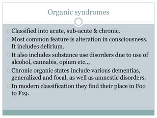 Organic syndromes
Classified into acute, sub-acute & chronic.
Most common feature is alteration in consciousness.
It includes delirium.
It also includes substance use disorders due to use of
alcohol, cannabis, opium etc..,
Chronic organic states include various dementias,
generalized and focal, as well as amnestic disorders.
In modern classification they find their place in Foo
to F19.
 