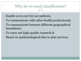 Why do we need classification?
Enable us to care for our patients,
To communicate with other health professionals,
To communicate between different geographical
boundaries,
To carry out high-quality research &
Based on epidemiological data to plan services.
 