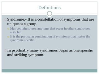 Definitions
Syndrome:- It is a constellation of symptoms that are
unique as a group.
 May contain some symptoms that occur in other syndromes
also, but
 It is the particular combination of symptoms that makes the
syndrome specific.
In psychiatry many syndromes began as one specific
and striking symptom.
 