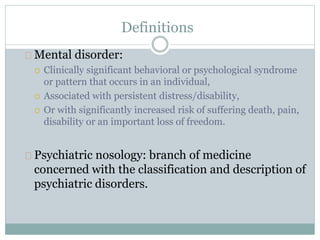 Definitions
Mental disorder:
 Clinically significant behavioral or psychological syndrome
or pattern that occurs in an individual,
 Associated with persistent distress/disability,
 Or with significantly increased risk of suffering death, pain,
disability or an important loss of freedom.
Psychiatric nosology: branch of medicine
concerned with the classification and description of
psychiatric disorders.
 