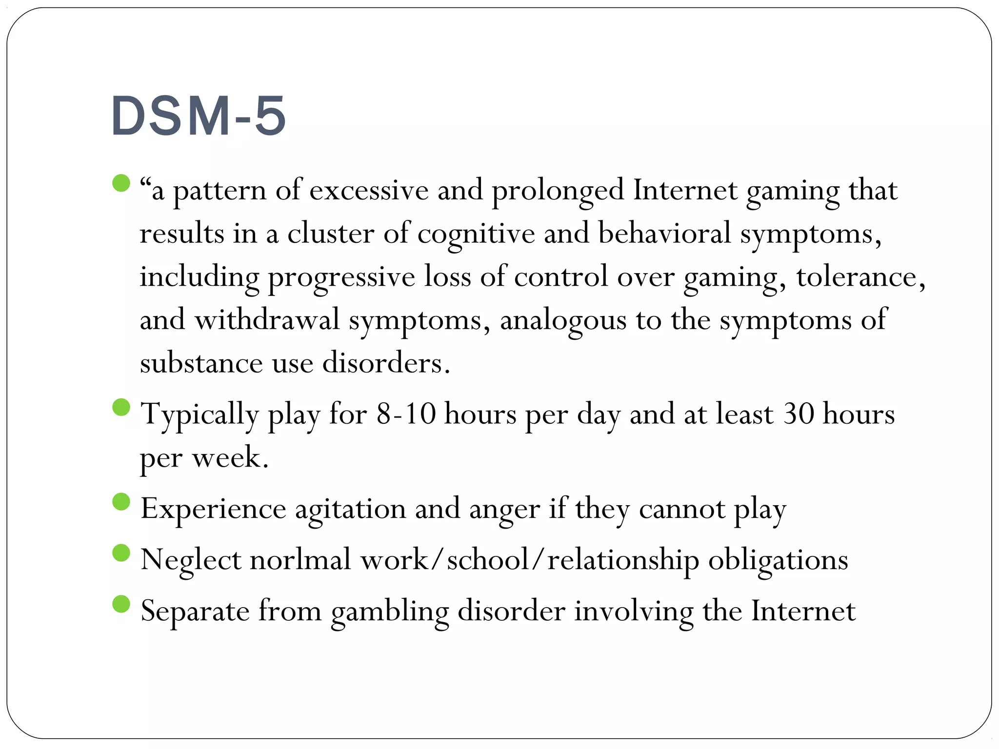 DSM-5 
“a pattern of excessive and prolonged Internet gaming that 
results in a cluster of cognitive and behavioral symptoms, 
including progressive loss of control over gaming, tolerance, 
and withdrawal symptoms, analogous to the symptoms of 
substance use disorders. 
Typically play for 8-10 hours per day and at least 30 hours 
per week. 
Experience agitation and anger if they cannot play 
Neglect norlmal work/school/relationship obligations 
Separate from gambling disorder involving the Internet 
 