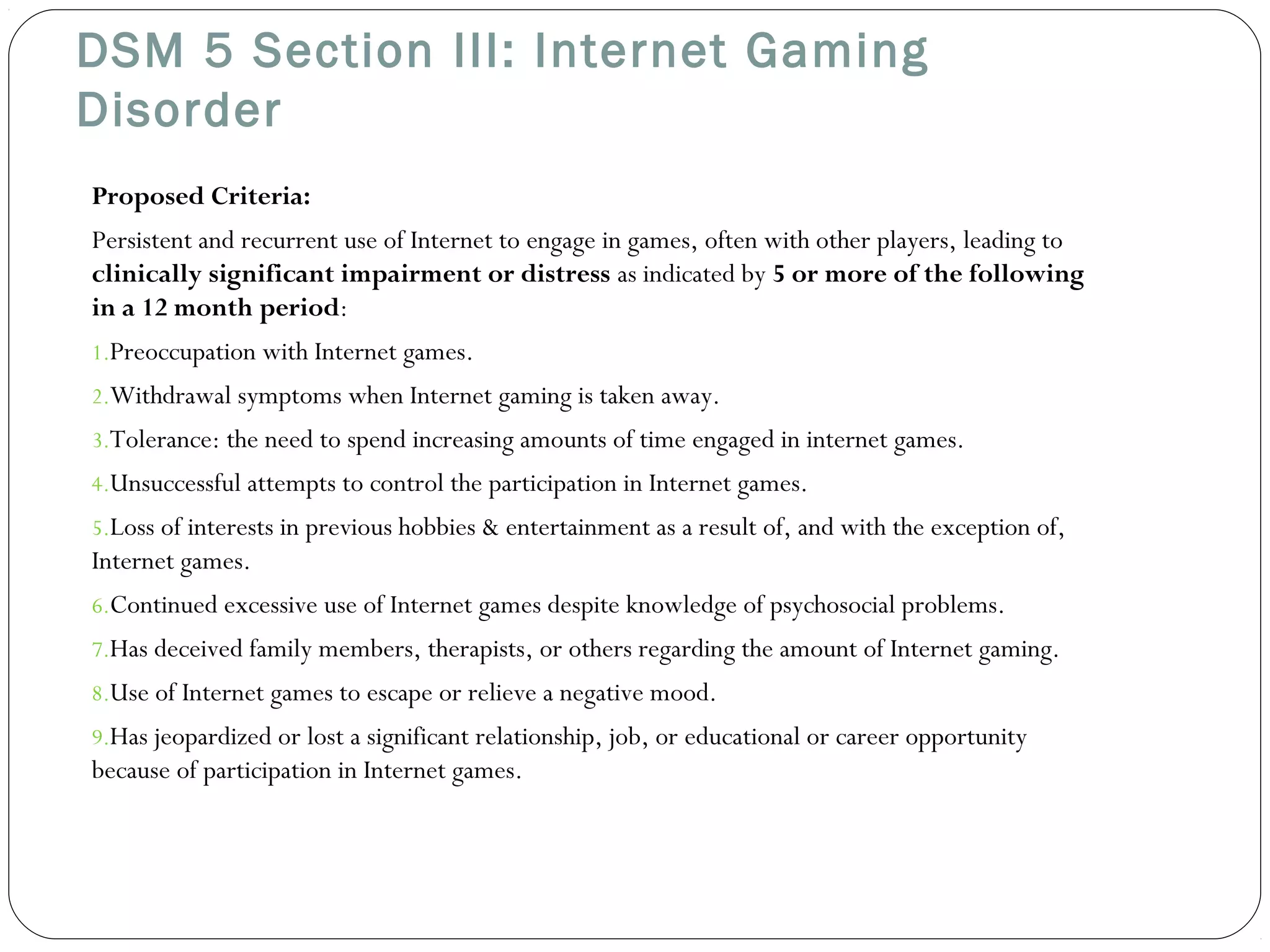 DSM 5 Section III: Internet Gaming 
Disorder 
Proposed Criteria: 
Persistent and recurrent use of Internet to engage in games, often with other players, leading to 
clinically significant impairment or distress as indicated by 5 or more of the following 
in a 12 month period: 
1.Preoccupation with Internet games. 
2.Withdrawal symptoms when Internet gaming is taken away. 
3.Tolerance: the need to spend increasing amounts of time engaged in internet games. 
4.Unsuccessful attempts to control the participation in Internet games. 
5.Loss of interests in previous hobbies & entertainment as a result of, and with the exception of, 
Internet games. 
6.Continued excessive use of Internet games despite knowledge of psychosocial problems. 
7.Has deceived family members, therapists, or others regarding the amount of Internet gaming. 
8.Use of Internet games to escape or relieve a negative mood. 
9.Has jeopardized or lost a significant relationship, job, or educational or career opportunity 
because of participation in Internet games. 
 