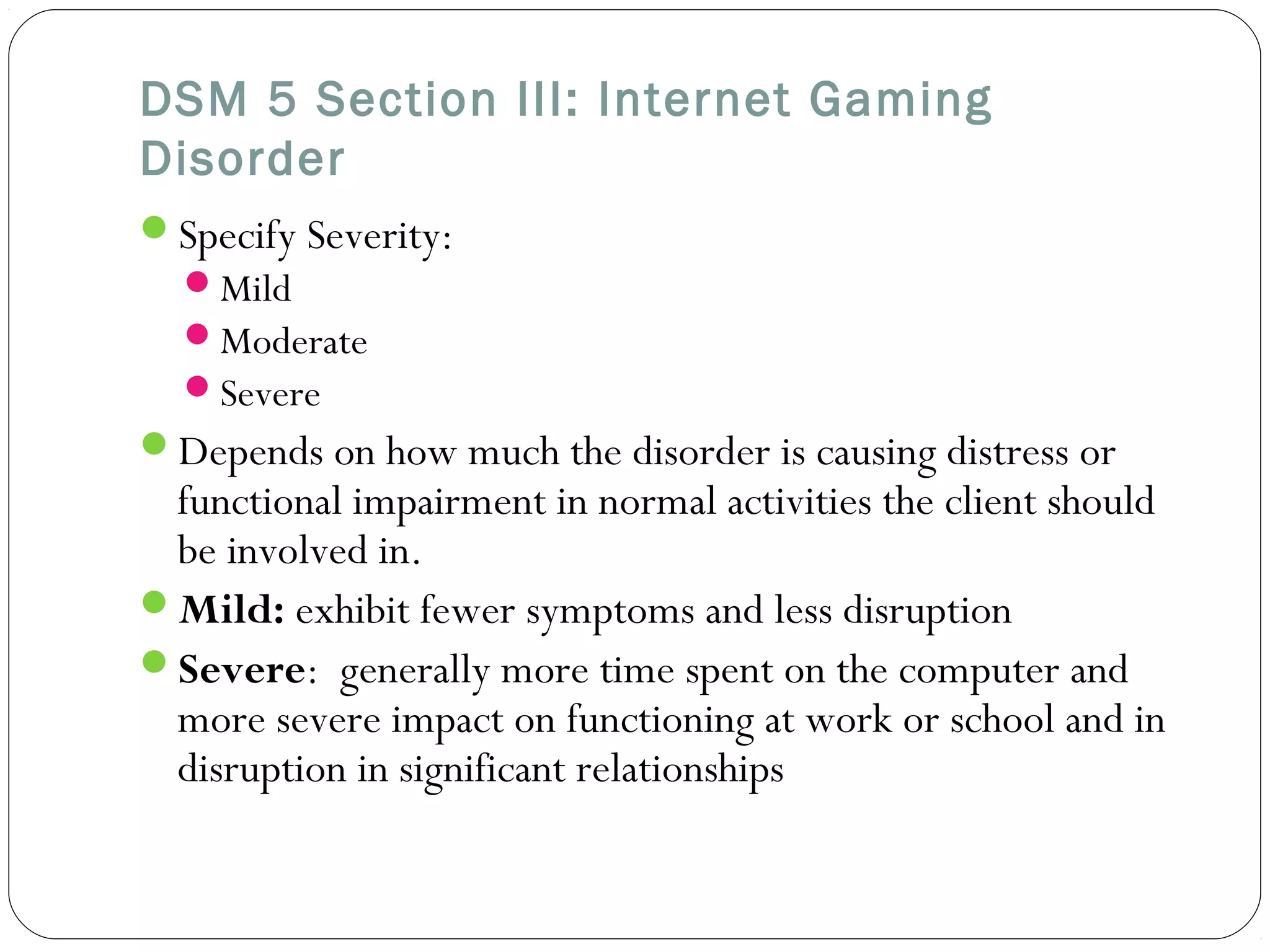 DSM 5 Section III: Internet Gaming 
Disorder 
Specify Severity: 
Mild 
Moderate 
Severe 
Depends on how much the disorder is causing distress or 
functional impairment in normal activities the client should 
be involved in. 
Mild: exhibit fewer symptoms and less disruption 
Severe: generally more time spent on the computer and 
more severe impact on functioning at work or school and in 
disruption in significant relationships 
 
