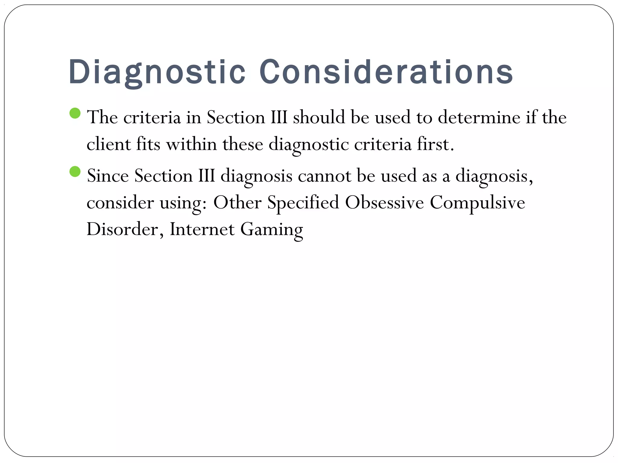 Diagnostic Considerations 
The criteria in Section III should be used to determine if the 
client fits within these diagnostic criteria first. 
Since Section III diagnosis cannot be used as a diagnosis, 
consider using: Other Specified Obsessive Compulsive 
Disorder, Internet Gaming 
 