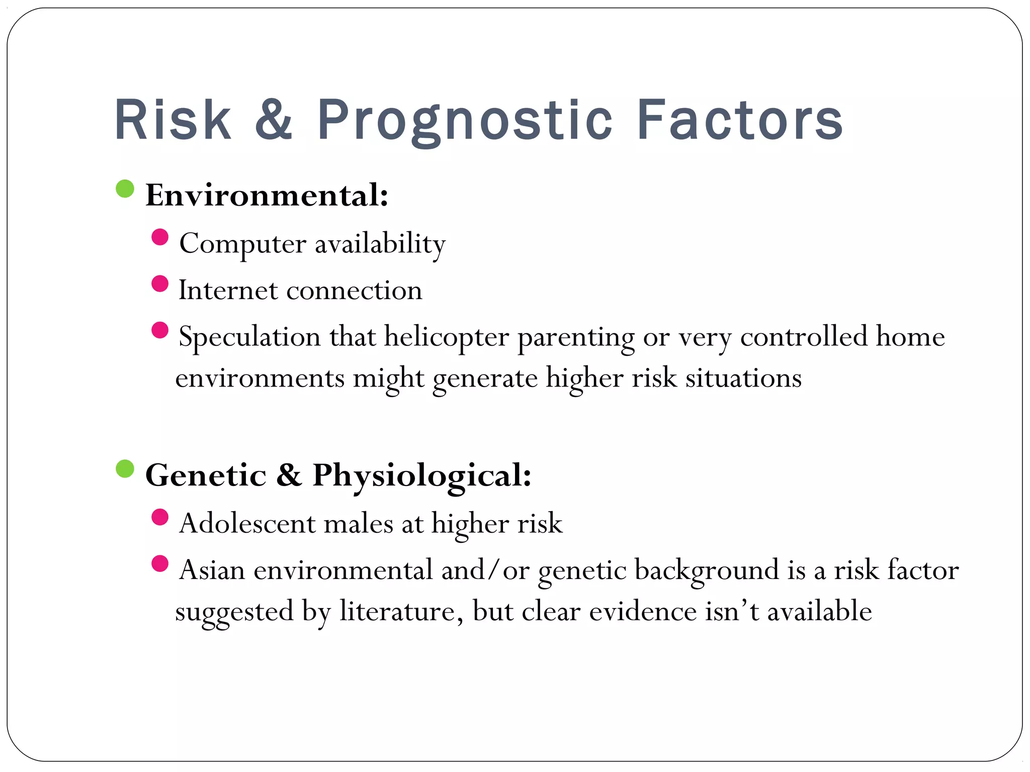 Risk & Prognostic Factors 
Environmental: 
Computer availability 
Internet connection 
Speculation that helicopter parenting or very controlled home 
environments might generate higher risk situations 
Genetic & Physiological: 
Adolescent males at higher risk 
Asian environmental and/or genetic background is a risk factor 
suggested by literature, but clear evidence isn’t available 
 