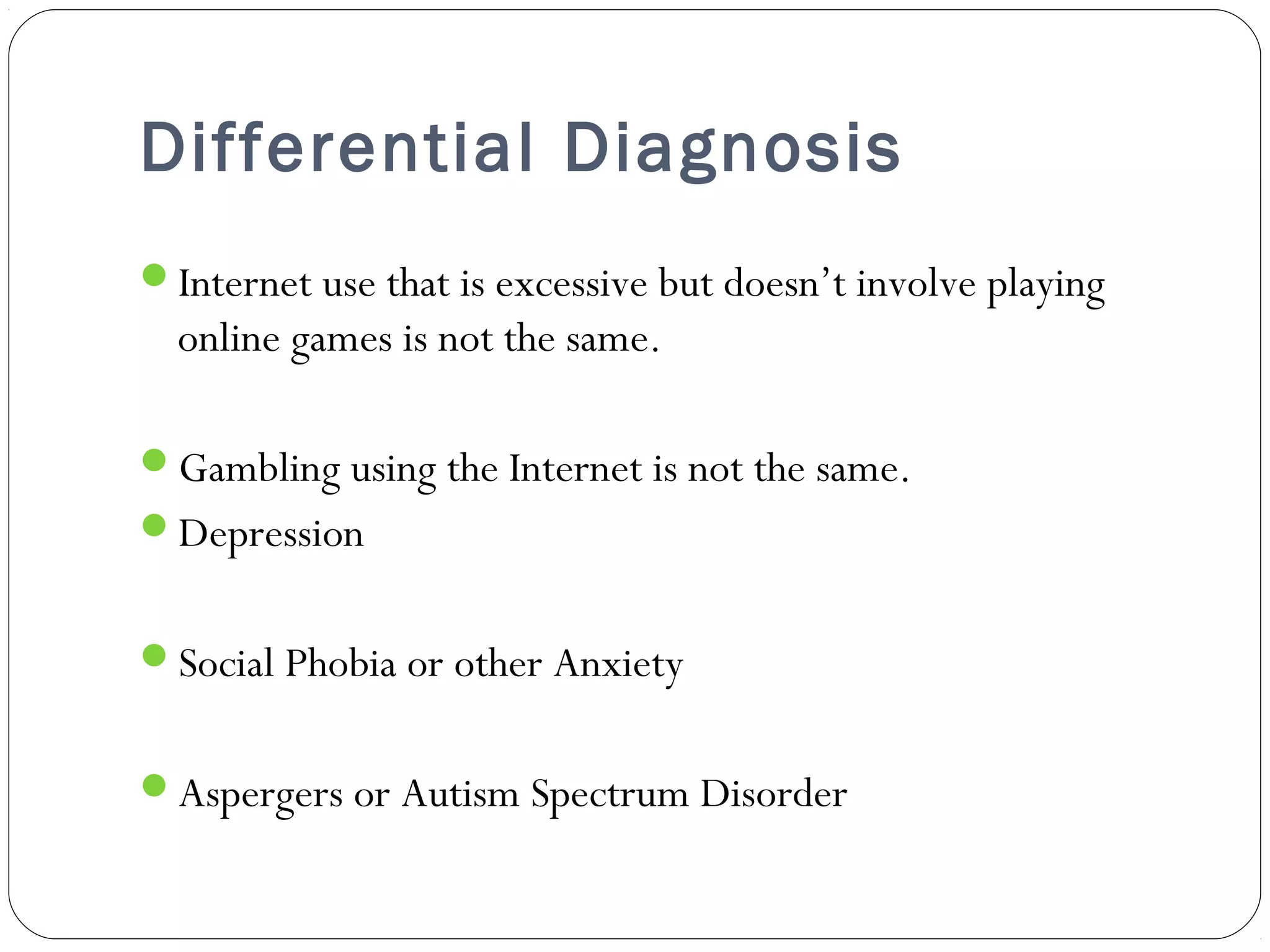 Differential Diagnosis 
Internet use that is excessive but doesn’t involve playing 
online games is not the same. 
Gambling using the Internet is not the same. 
Depression 
Social Phobia or other Anxiety 
Aspergers or Autism Spectrum Disorder 
 