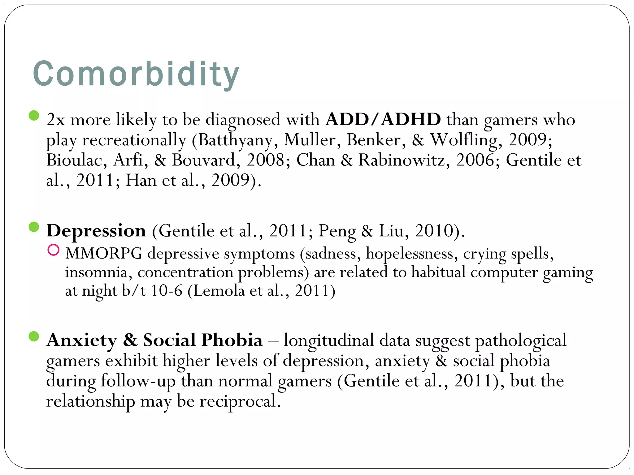 Comorbidity 
2x more likely to be diagnosed with ADD/ADHD than gamers who 
play recreationally (Batthyany, Muller, Benker, & Wolfling, 2009; 
Bioulac, Arfi, & Bouvard, 2008; Chan & Rabinowitz, 2006; Gentile et 
al., 2011; Han et al., 2009). 
Depression (Gentile et al., 2011; Peng & Liu, 2010). 
 MMORPG depressive symptoms (sadness, hopelessness, crying spells, 
insomnia, concentration problems) are related to habitual computer gaming 
at night b/t 10-6 (Lemola et al., 2011) 
Anxiety & Social Phobia – longitudinal data suggest pathological 
gamers exhibit higher levels of depression, anxiety & social phobia 
during follow-up than normal gamers (Gentile et al., 2011), but the 
relationship may be reciprocal. 
 