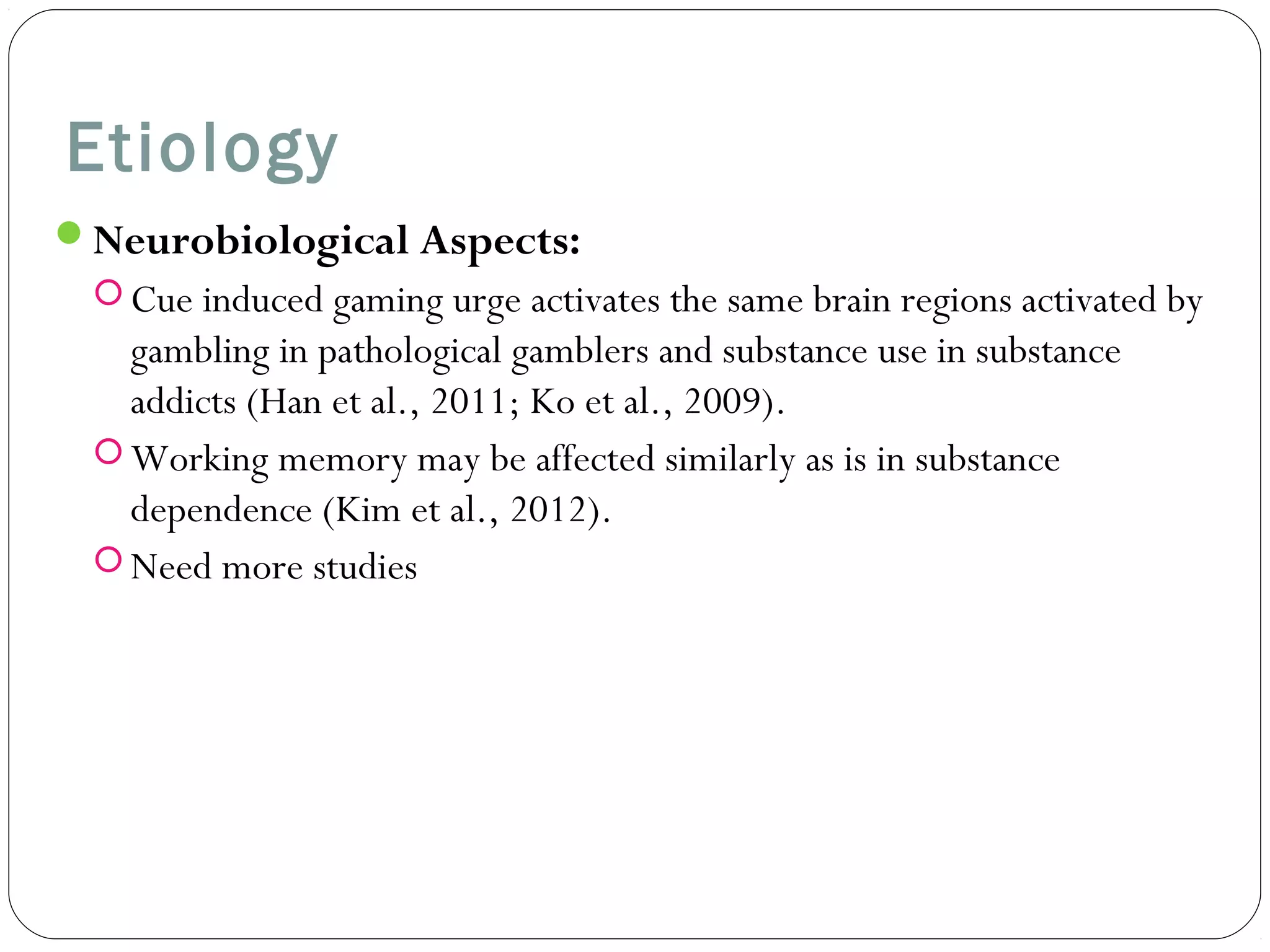 Etiology 
Neurobiological Aspects: 
Cue induced gaming urge activates the same brain regions activated by 
gambling in pathological gamblers and substance use in substance 
addicts (Han et al., 2011; Ko et al., 2009). 
Working memory may be affected similarly as is in substance 
dependence (Kim et al., 2012). 
Need more studies 
 