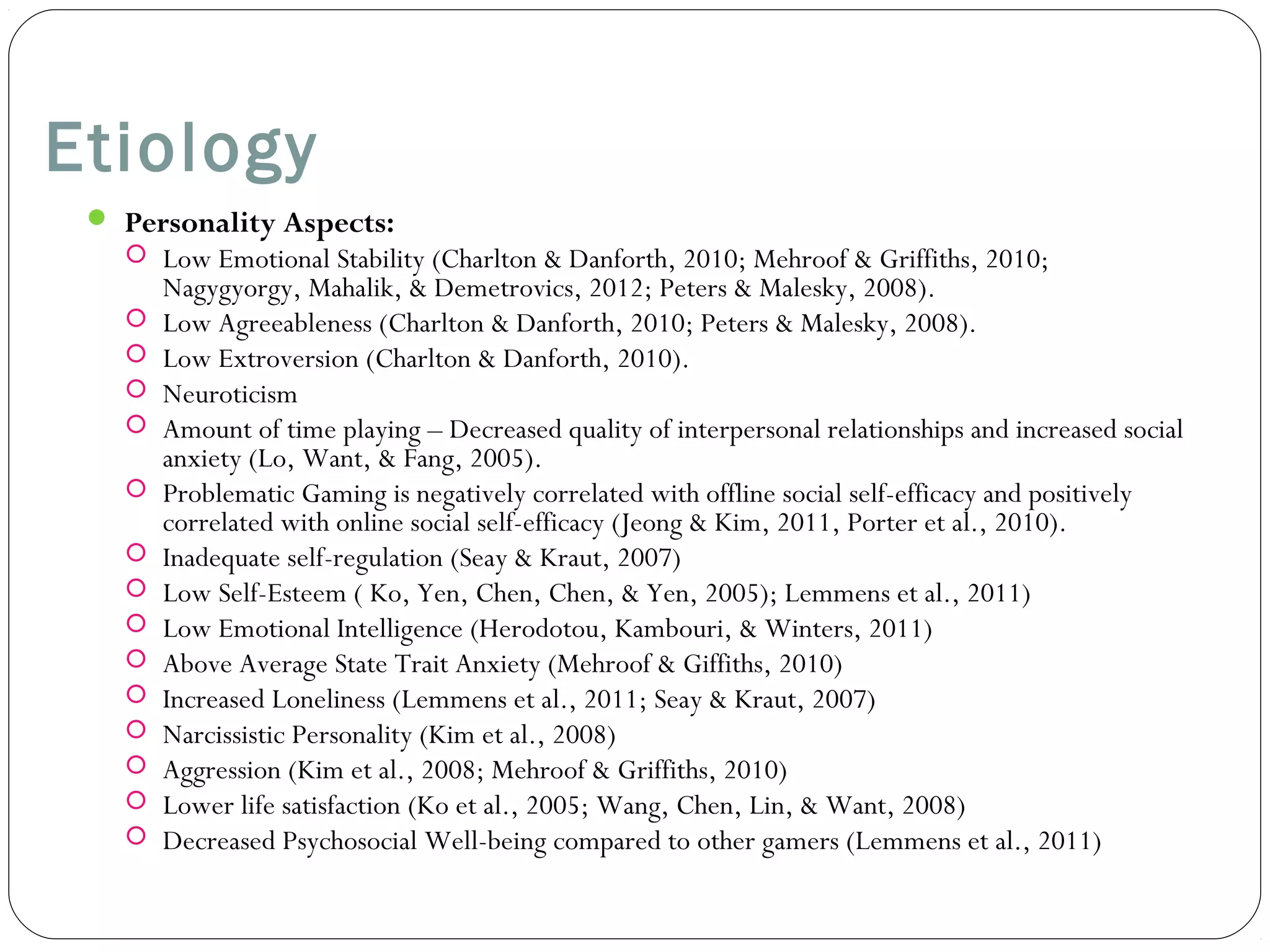 Etiology 
 Personality Aspects: 
 Low Emotional Stability (Charlton & Danforth, 2010; Mehroof & Griffiths, 2010; 
Nagygyorgy, Mahalik, & Demetrovics, 2012; Peters & Malesky, 2008). 
 Low Agreeableness (Charlton & Danforth, 2010; Peters & Malesky, 2008). 
 Low Extroversion (Charlton & Danforth, 2010). 
 Neuroticism 
 Amount of time playing – Decreased quality of interpersonal relationships and increased social 
anxiety (Lo, Want, & Fang, 2005). 
 Problematic Gaming is negatively correlated with offline social self-efficacy and positively 
correlated with online social self-efficacy (Jeong & Kim, 2011, Porter et al., 2010). 
 Inadequate self-regulation (Seay & Kraut, 2007) 
 Low Self-Esteem ( Ko, Yen, Chen, Chen, & Yen, 2005); Lemmens et al., 2011) 
 Low Emotional Intelligence (Herodotou, Kambouri, & Winters, 2011) 
 Above Average State Trait Anxiety (Mehroof & Giffiths, 2010) 
 Increased Loneliness (Lemmens et al., 2011; Seay & Kraut, 2007) 
 Narcissistic Personality (Kim et al., 2008) 
 Aggression (Kim et al., 2008; Mehroof & Griffiths, 2010) 
 Lower life satisfaction (Ko et al., 2005; Wang, Chen, Lin, & Want, 2008) 
 Decreased Psychosocial Well-being compared to other gamers (Lemmens et al., 2011) 
 