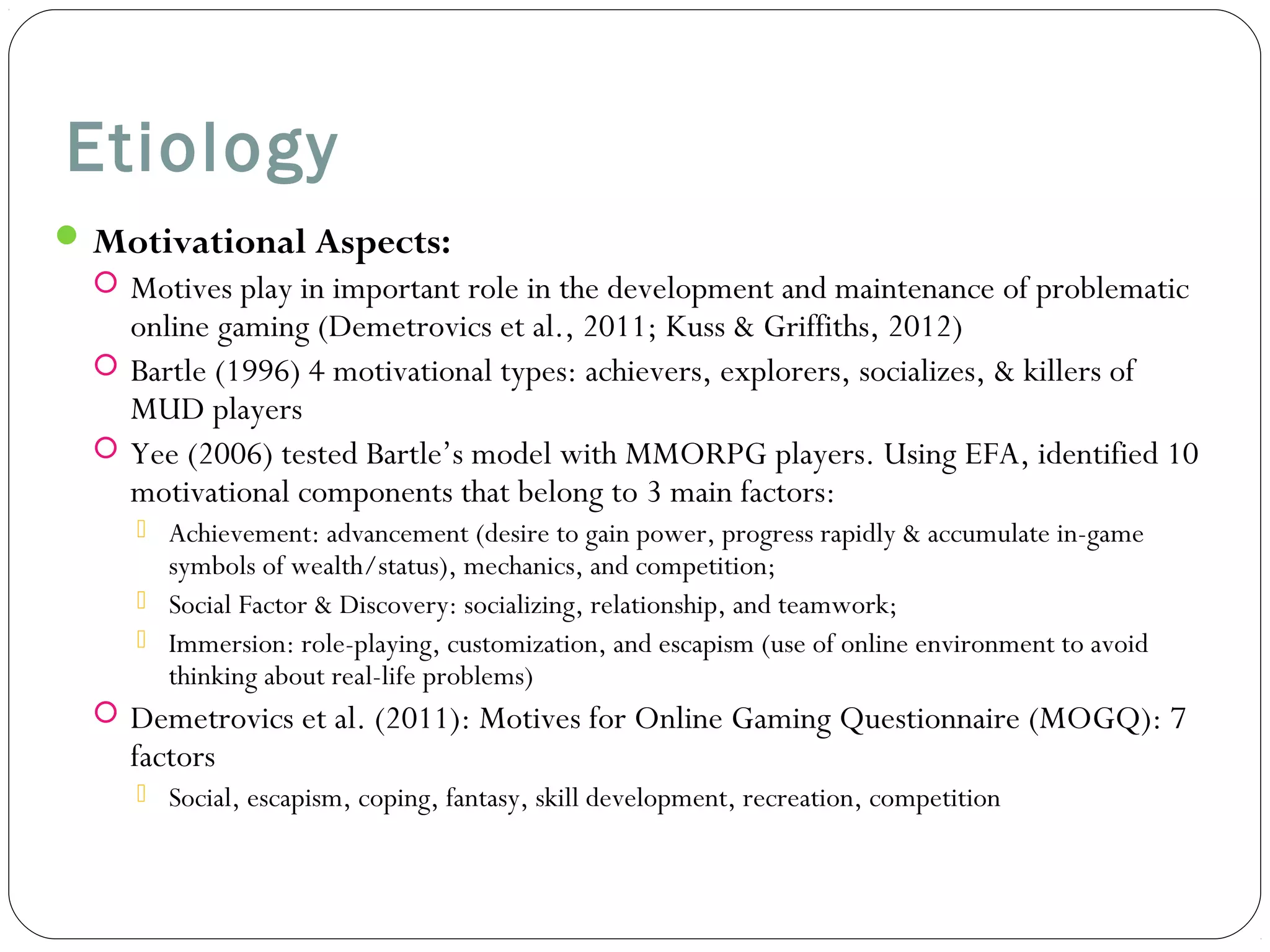 Etiology 
Motivational Aspects: 
 Motives play in important role in the development and maintenance of problematic 
online gaming (Demetrovics et al., 2011; Kuss & Griffiths, 2012) 
 Bartle (1996) 4 motivational types: achievers, explorers, socializes, & killers of 
MUD players 
 Yee (2006) tested Bartle’s model with MMORPG players. Using EFA, identified 10 
motivational components that belong to 3 main factors: 
 Achievement: advancement (desire to gain power, progress rapidly & accumulate in-game 
symbols of wealth/status), mechanics, and competition; 
 Social Factor & Discovery: socializing, relationship, and teamwork; 
 Immersion: role-playing, customization, and escapism (use of online environment to avoid 
thinking about real-life problems) 
 Demetrovics et al. (2011): Motives for Online Gaming Questionnaire (MOGQ): 7 
factors 
 Social, escapism, coping, fantasy, skill development, recreation, competition 
 