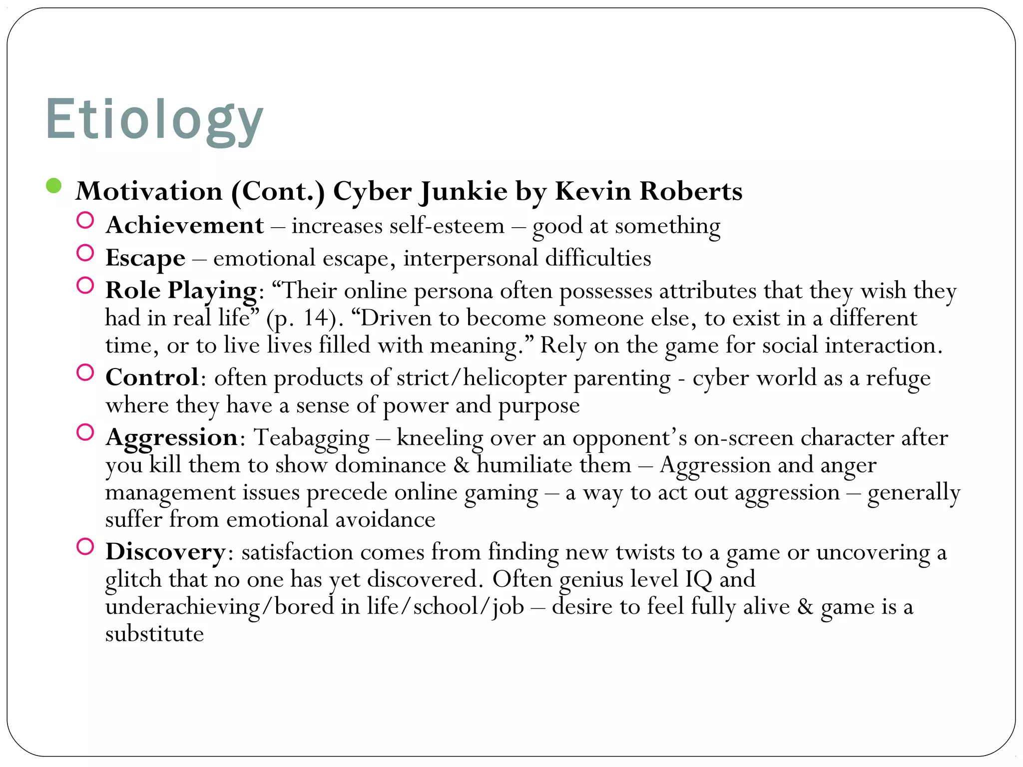 Etiology 
Motivation (Cont.) Cyber Junkie by Kevin Roberts 
 Achievement – increases self-esteem – good at something 
 Escape – emotional escape, interpersonal difficulties 
 Role Playing: “Their online persona often possesses attributes that they wish they 
had in real life” (p. 14). “Driven to become someone else, to exist in a different 
time, or to live lives filled with meaning.” Rely on the game for social interaction. 
 Control: often products of strict/helicopter parenting - cyber world as a refuge 
where they have a sense of power and purpose 
 Aggression: Teabagging – kneeling over an opponent’s on-screen character after 
you kill them to show dominance & humiliate them – Aggression and anger 
management issues precede online gaming – a way to act out aggression – generally 
suffer from emotional avoidance 
 Discovery: satisfaction comes from finding new twists to a game or uncovering a 
glitch that no one has yet discovered. Often genius level IQ and 
underachieving/bored in life/school/job – desire to feel fully alive & game is a 
substitute 
 