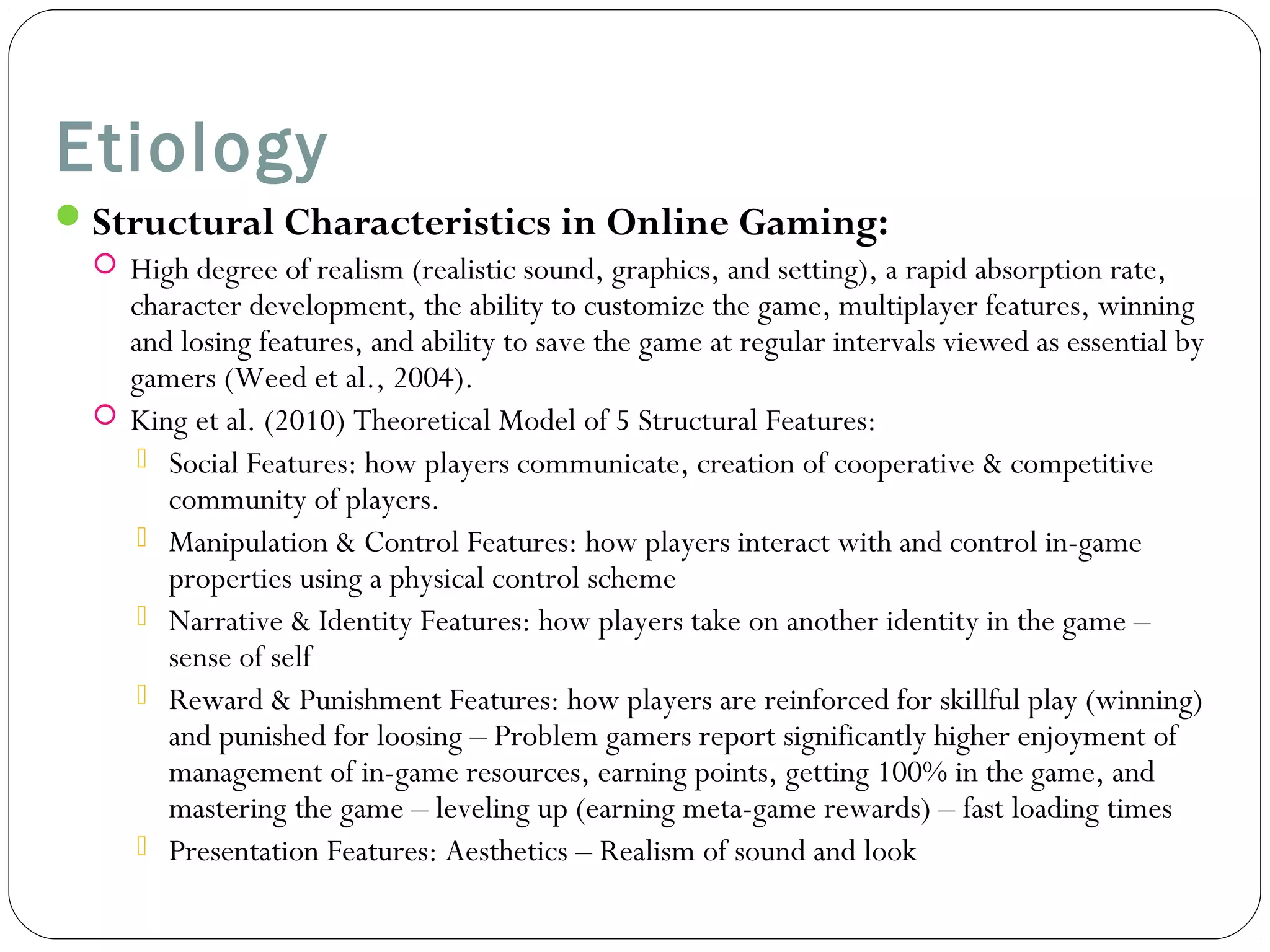 Etiology 
Structural Characteristics in Online Gaming: 
 High degree of realism (realistic sound, graphics, and setting), a rapid absorption rate, 
character development, the ability to customize the game, multiplayer features, winning 
and losing features, and ability to save the game at regular intervals viewed as essential by 
gamers (Weed et al., 2004). 
 King et al. (2010) Theoretical Model of 5 Structural Features: 
 Social Features: how players communicate, creation of cooperative & competitive 
community of players. 
 Manipulation & Control Features: how players interact with and control in-game 
properties using a physical control scheme 
 Narrative & Identity Features: how players take on another identity in the game – 
sense of self 
 Reward & Punishment Features: how players are reinforced for skillful play (winning) 
and punished for loosing – Problem gamers report significantly higher enjoyment of 
management of in-game resources, earning points, getting 100% in the game, and 
mastering the game – leveling up (earning meta-game rewards) – fast loading times 
 Presentation Features: Aesthetics – Realism of sound and look 
 