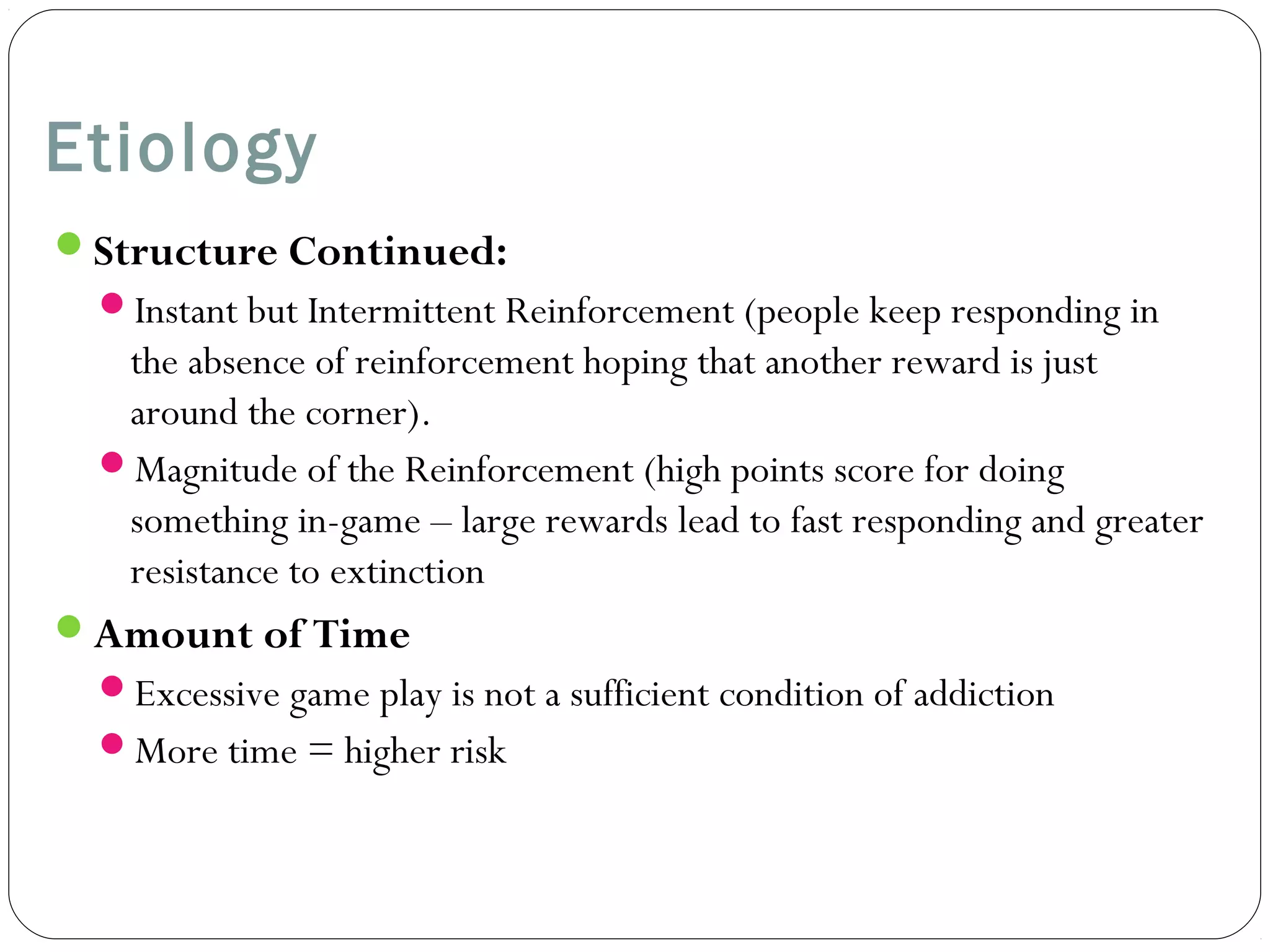 Etiology 
Structure Continued: 
Instant but Intermittent Reinforcement (people keep responding in 
the absence of reinforcement hoping that another reward is just 
around the corner). 
Magnitude of the Reinforcement (high points score for doing 
something in-game – large rewards lead to fast responding and greater 
resistance to extinction 
Amount of Time 
Excessive game play is not a sufficient condition of addiction 
More time = higher risk 
