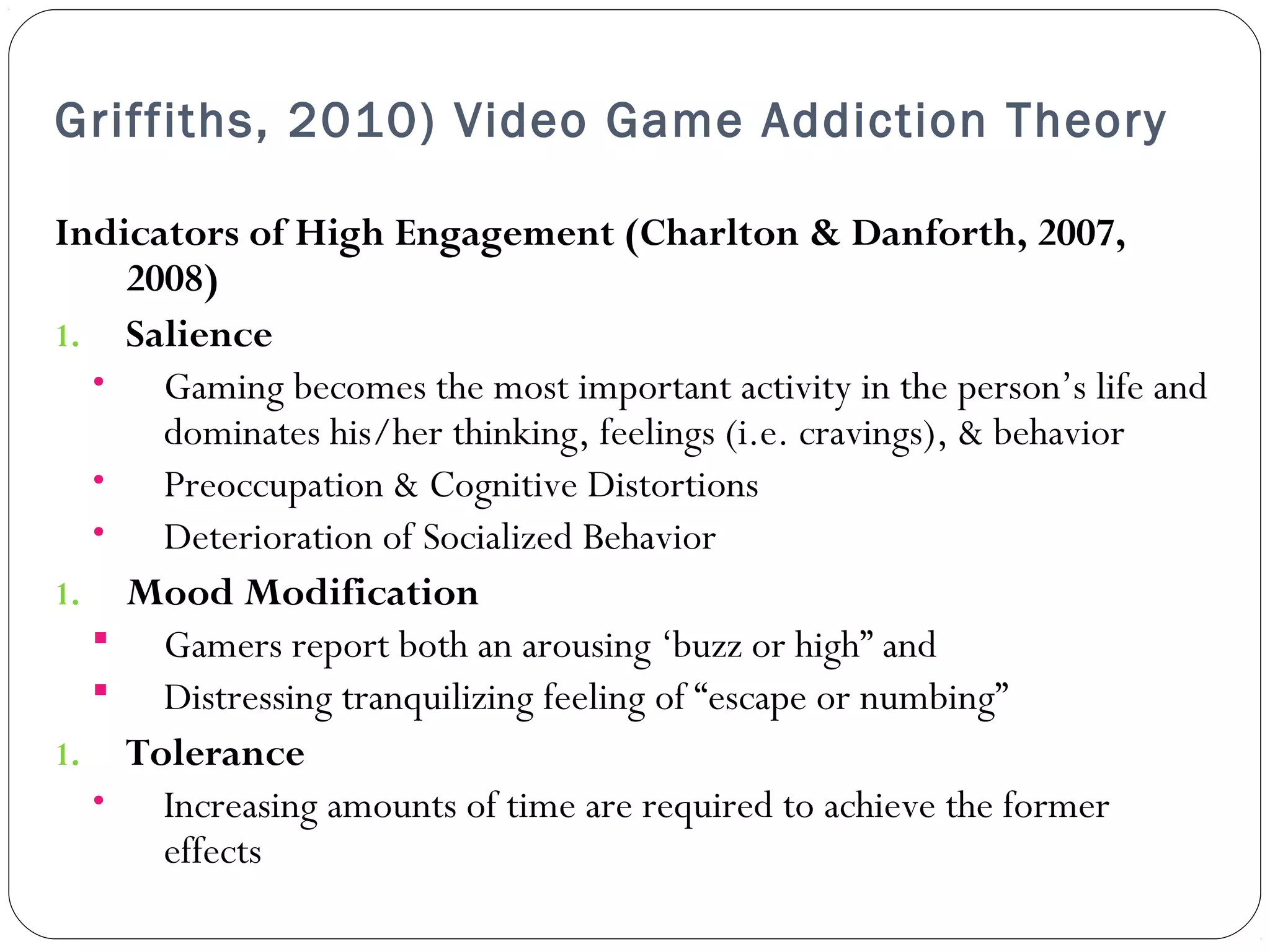 Griffiths, 2010) Video Game Addiction Theory 
Indicators of High Engagement (Charlton & Danforth, 2007, 
2008) 
1. Salience 
• Gaming becomes the most important activity in the person’s life and 
dominates his/her thinking, feelings (i.e. cravings), & behavior 
• Preoccupation & Cognitive Distortions 
• Deterioration of Socialized Behavior 
1. Mood Modification 
 Gamers report both an arousing ‘buzz or high” and 
 Distressing tranquilizing feeling of “escape or numbing” 
1. Tolerance 
• Increasing amounts of time are required to achieve the former 
effects 
 