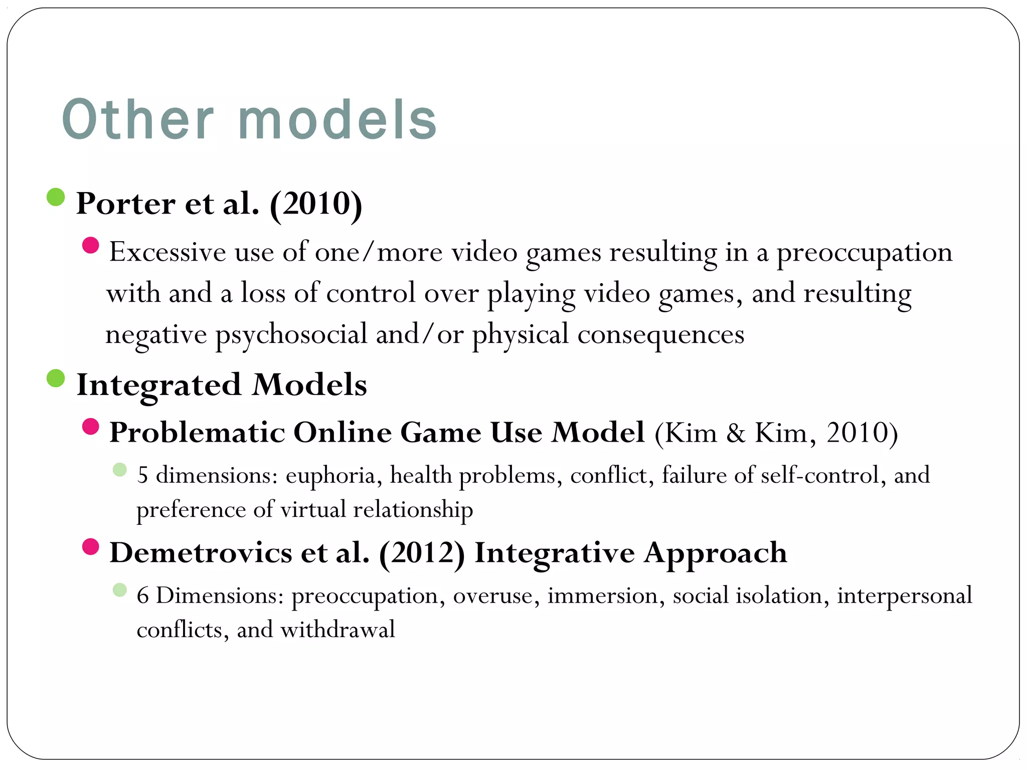 Other models 
Porter et al. (2010) 
Excessive use of one/more video games resulting in a preoccupation 
with and a loss of control over playing video games, and resulting 
negative psychosocial and/or physical consequences 
Integrated Models 
Problematic Online Game Use Model (Kim & Kim, 2010) 
5 dimensions: euphoria, health problems, conflict, failure of self-control, and 
preference of virtual relationship 
Demetrovics et al. (2012) Integrative Approach 
6 Dimensions: preoccupation, overuse, immersion, social isolation, interpersonal 
conflicts, and withdrawal 
 