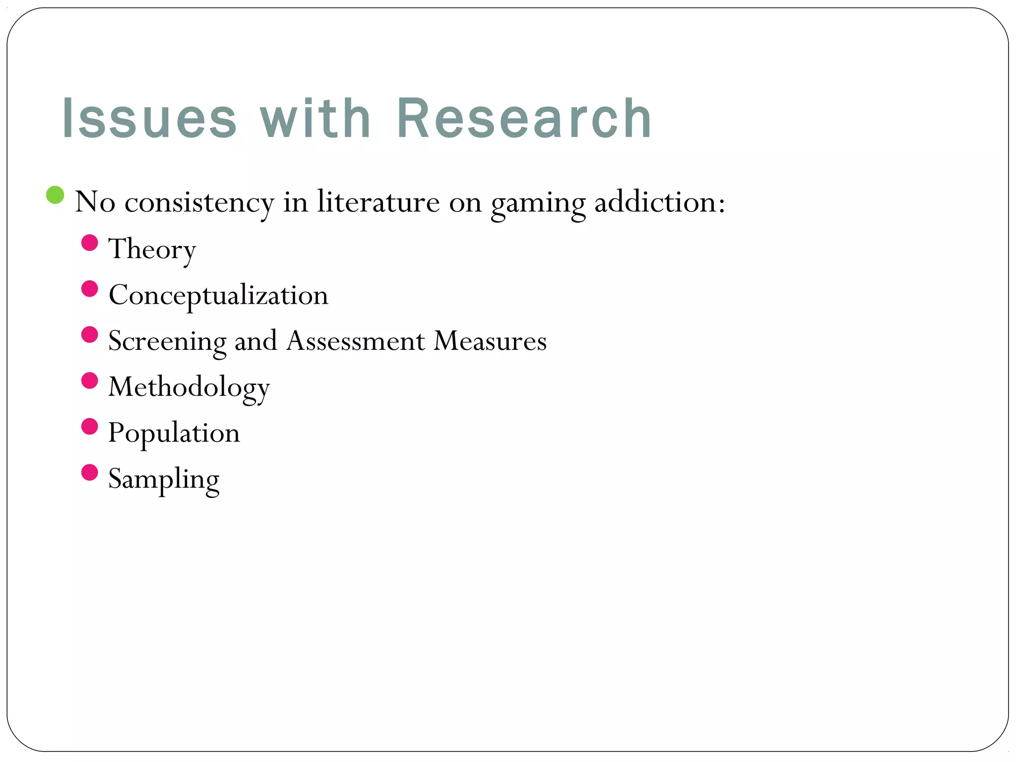 Issues with Research 
No consistency in literature on gaming addiction: 
Theory 
Conceptualization 
Screening and Assessment Measures 
Methodology 
Population 
Sampling 
 