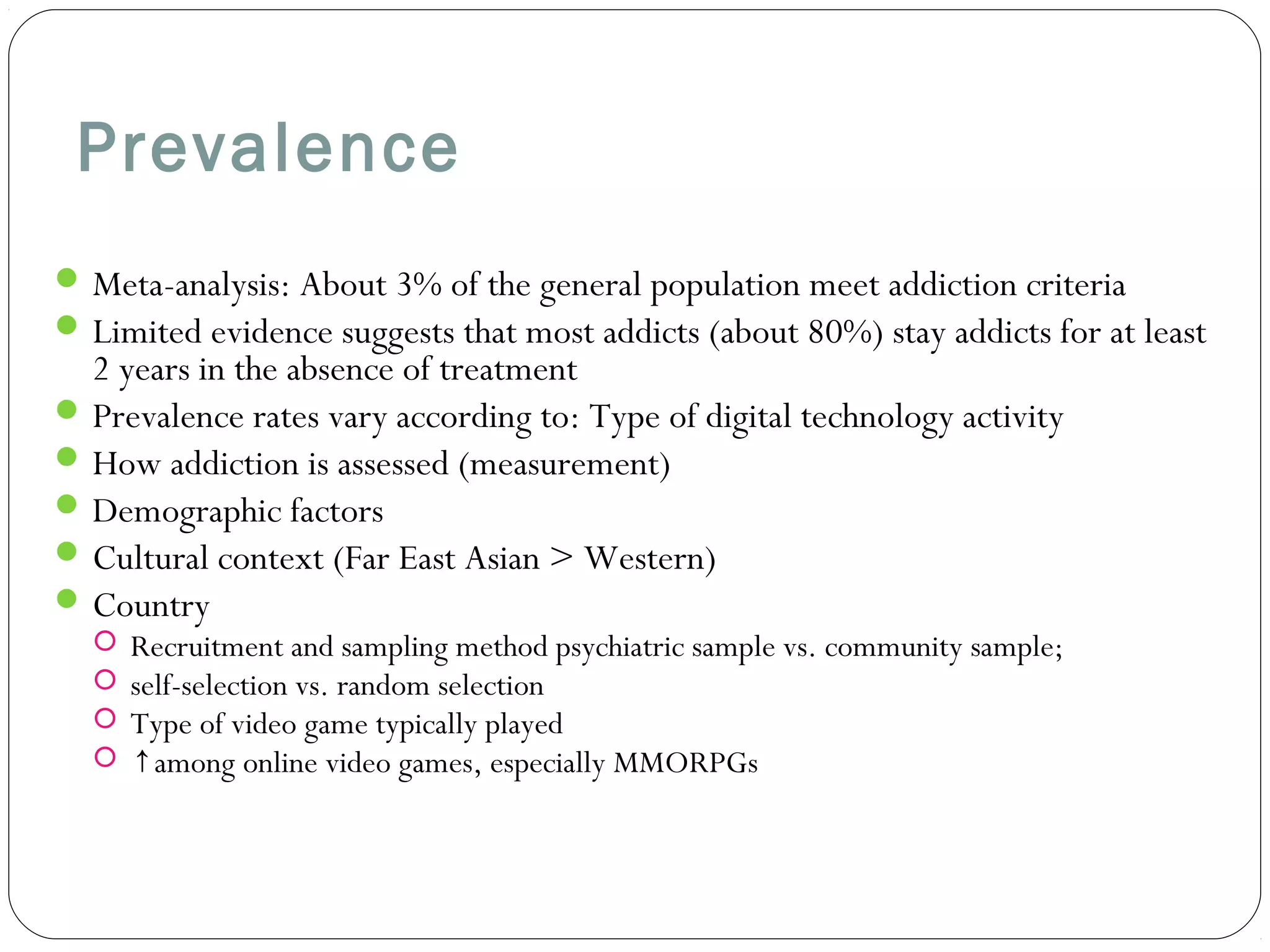 Prevalence 
Meta-analysis: About 3% of the general population meet addiction criteria 
Limited evidence suggests that most addicts (about 80%) stay addicts for at least 
2 years in the absence of treatment 
Prevalence rates vary according to: Type of digital technology activity 
How addiction is assessed (measurement) 
Demographic factors 
Cultural context (Far East Asian > Western) 
Country 
 Recruitment and sampling method psychiatric sample vs. community sample; 
 self-selection vs. random selection 
 Type of video game typically played 
 ↑among online video games, especially MMORPGs 
 