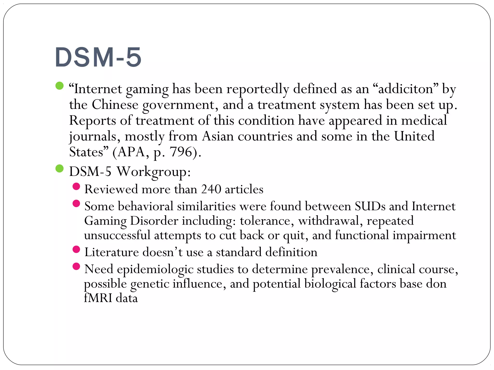 DSM-5 
“Internet gaming has been reportedly defined as an “addiciton” by 
the Chinese government, and a treatment system has been set up. 
Reports of treatment of this condition have appeared in medical 
journals, mostly from Asian countries and some in the United 
States” (APA, p. 796). 
DSM-5 Workgroup: 
Reviewed more than 240 articles 
Some behavioral similarities were found between SUDs and Internet 
Gaming Disorder including: tolerance, withdrawal, repeated 
unsuccessful attempts to cut back or quit, and functional impairment 
Literature doesn’t use a standard definition 
Need epidemiologic studies to determine prevalence, clinical course, 
possible genetic influence, and potential biological factors base don 
fMRI data 
 