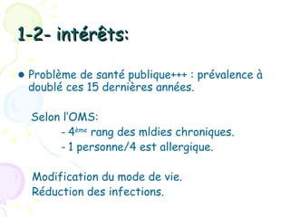 1-2- intérêts:

● Problème de santé publique+++ : prévalence à
  doublé ces 15 dernières années.

  Selon l’OMS:
       - 4ème rang des mldies chroniques.
       - 1 personne/4 est allergique.

  Modification du mode de vie.
  Réduction des infections.
 