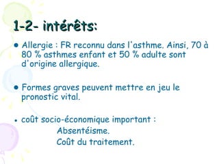 1-2- intérêts:
● Allergie : FR reconnu dans l'asthme. Ainsi, 70 à
  80 % asthmes enfant et 50 % adulte sont
  d'origine allergique.

● Formes graves peuvent mettre en jeu le
  pronostic vital.

● coût socio-économique important :
           Absentéisme.
           Coût du traitement.
 