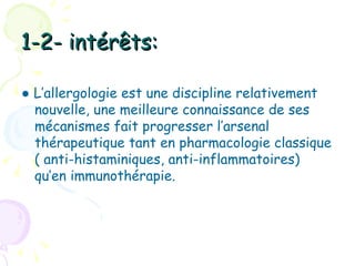 1-2- intérêts:

● L’allergologie est une discipline relativement
  nouvelle, une meilleure connaissance de ses
  mécanismes fait progresser l’arsenal
  thérapeutique tant en pharmacologie classique
  ( anti-histaminiques, anti-inflammatoires)
  qu’en immunothérapie.
 