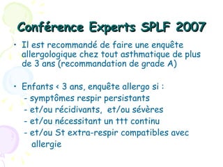 Conférence Experts SPLF 2007
• Il est recommandé de faire une enquête
  allergologique chez tout asthmatique de plus
  de 3 ans (recommandation de grade A)

• Enfants < 3 ans, enquête allergo si :
  - symptômes respir persistants
  - et/ou récidivants, et/ou sévères
  - et/ou nécessitant un ttt continu
  - et/ou St extra-respir compatibles avec
    allergie
 