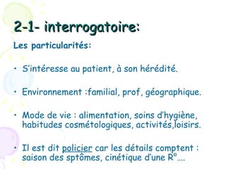 2-1- interrogatoire:
Les particularités:

• S’intéresse au patient, à son hérédité.

• Environnement :familial, prof, géographique.

• Mode de vie : alimentation, soins d’hygiène,
  habitudes cosmétologiques, activités,loisirs.

• Il est dit policier car les détails comptent :
  saison des sptômes, cinétique d’une R°….
 