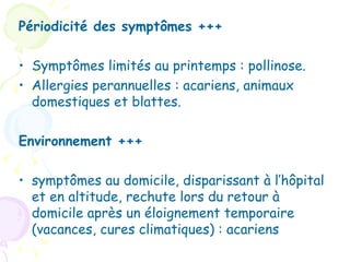 Périodicité des symptômes +++

• Symptômes limités au printemps : pollinose.
• Allergies perannuelles : acariens, animaux
  domestiques et blattes.

Environnement +++

• symptômes au domicile, disparissant à l’hôpital
  et en altitude, rechute lors du retour à
  domicile après un éloignement temporaire
  (vacances, cures climatiques) : acariens
 