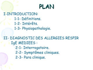 PLAN
I-INTRODUCTION:
     1-1- Définitions.
     1-2- Intérêts.
     1-3- Physiopathologie.

II- DIAGNOSTIC DES ALLERGIES RESPIR
    IgE MEDIEES :
      2-1- Interrogatoire.
      2-2- Symptômes cliniques.
      2-3- Para clinique.
 
